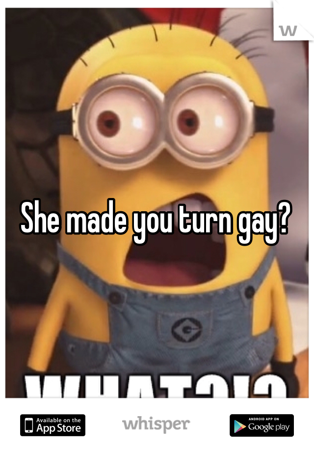 She made you turn gay?