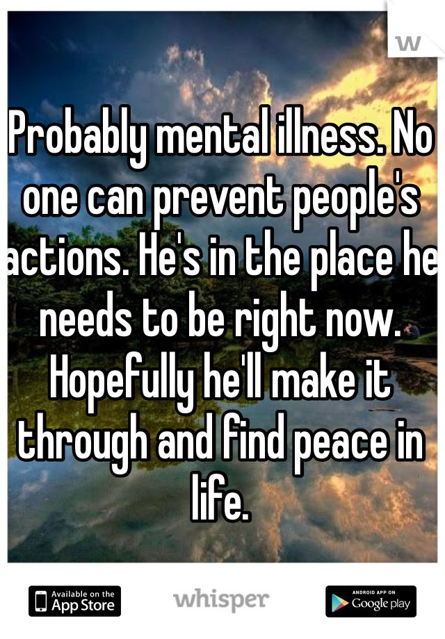 Probably mental illness. No one can prevent people's actions. He's in the place he needs to be right now. Hopefully he'll make it through and find peace in life. 