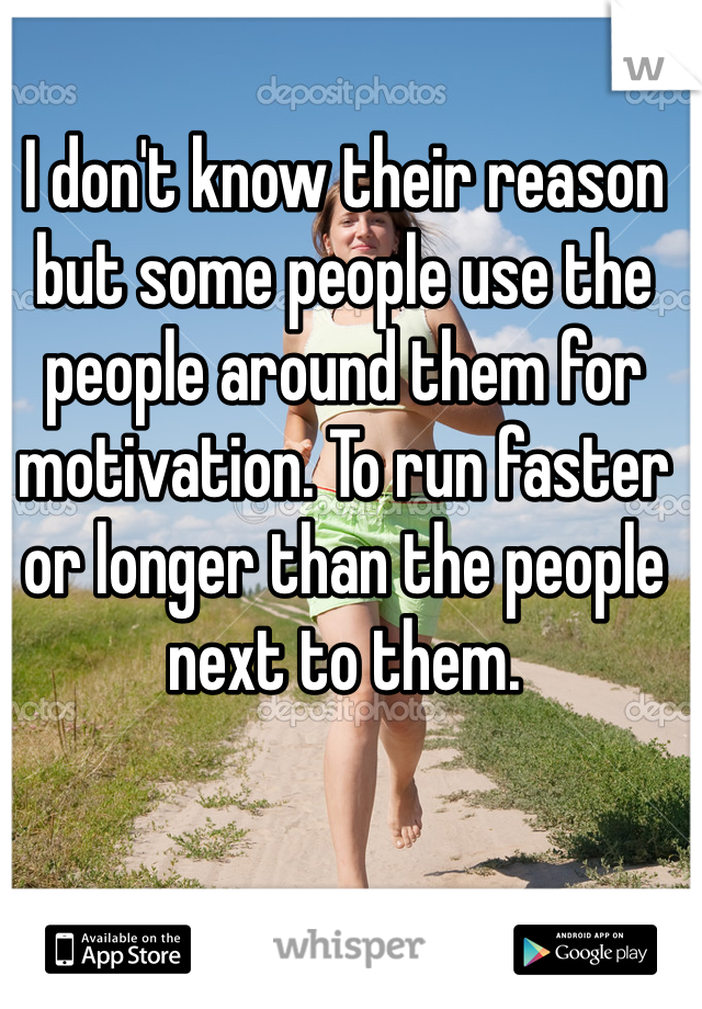 I don't know their reason but some people use the people around them for motivation. To run faster or longer than the people next to them. 