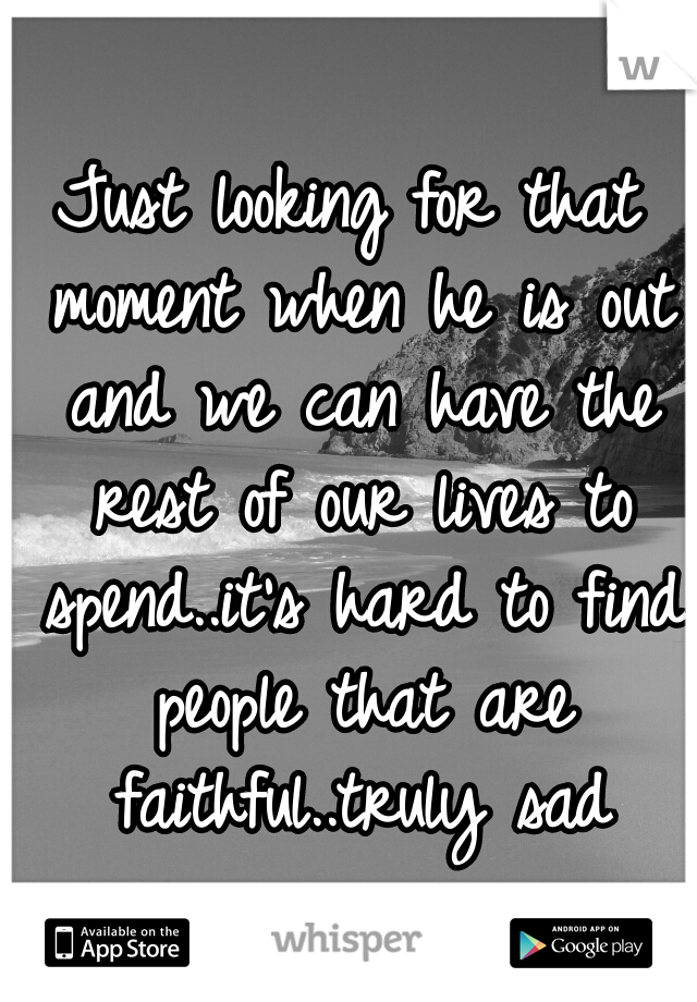 Just looking for that moment when he is out and we can have the rest of our lives to spend..it's hard to find people that are faithful..truly sad