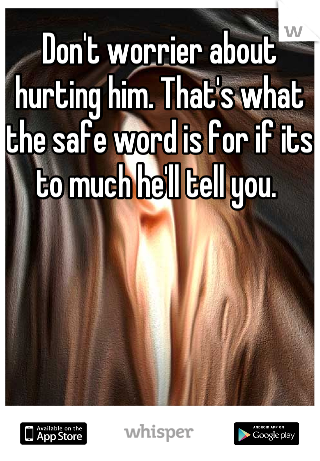 Don't worrier about hurting him. That's what the safe word is for if its to much he'll tell you. 