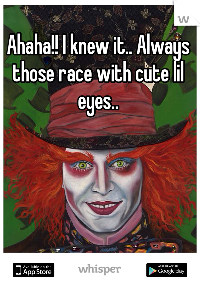 Ahaha!! I knew it.. Always those race with cute lil eyes..