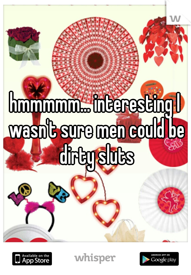 hmmmmm... interesting I wasn't sure men could be dirty sluts