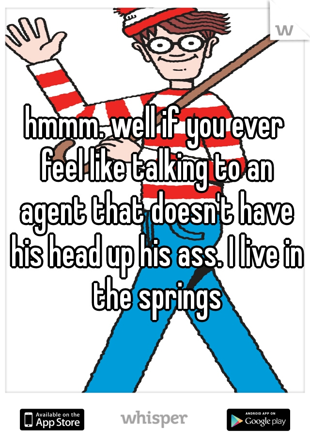 hmmm. well if you ever feel like talking to an agent that doesn't have his head up his ass. I live in the springs