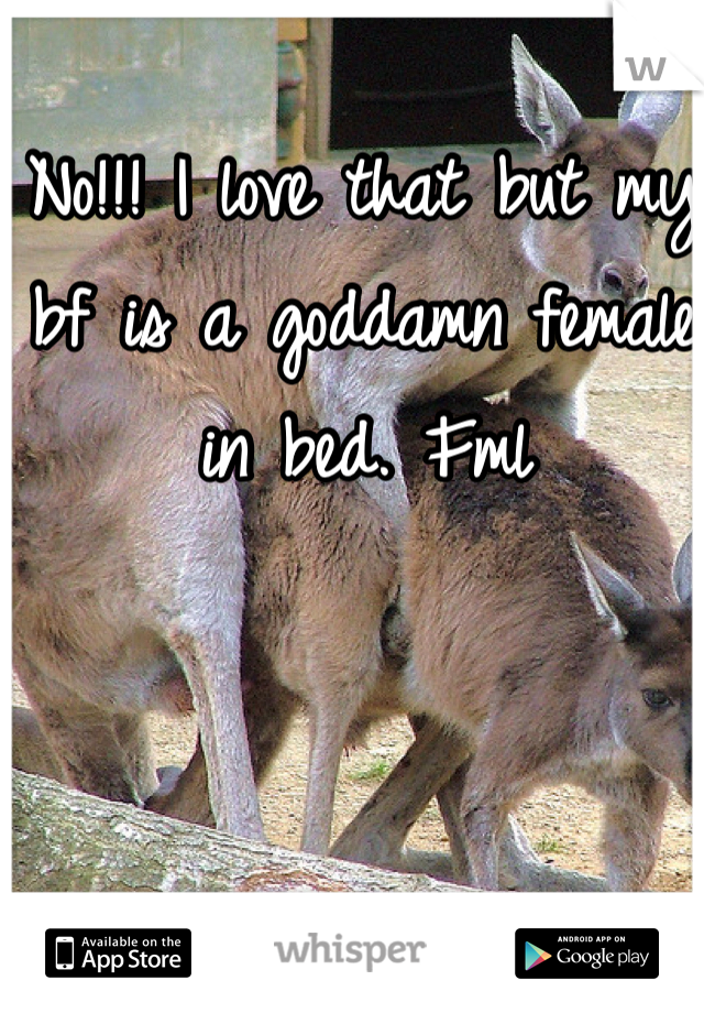 No!!! I love that but my bf is a goddamn female in bed. Fml