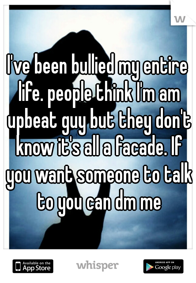 I've been bullied my entire life. people think I'm am upbeat guy but they don't know it's all a facade. If you want someone to talk to you can dm me