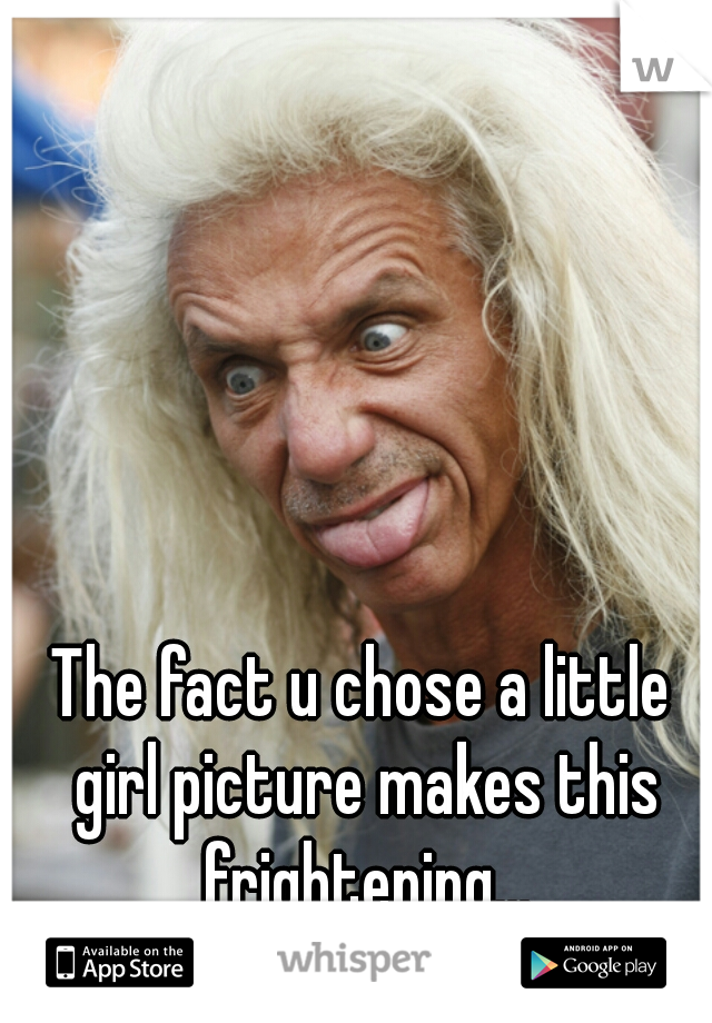 The fact u chose a little girl picture makes this frightening...