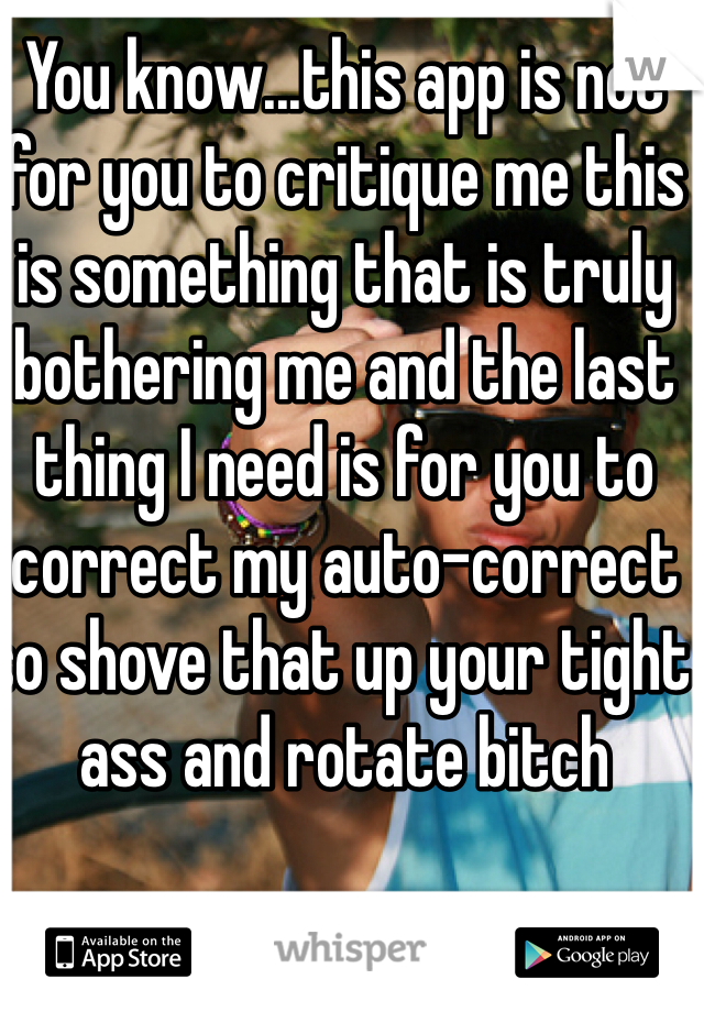 You know...this app is not for you to critique me this is something that is truly bothering me and the last thing I need is for you to correct my auto-correct so shove that up your tight ass and rotate bitch 