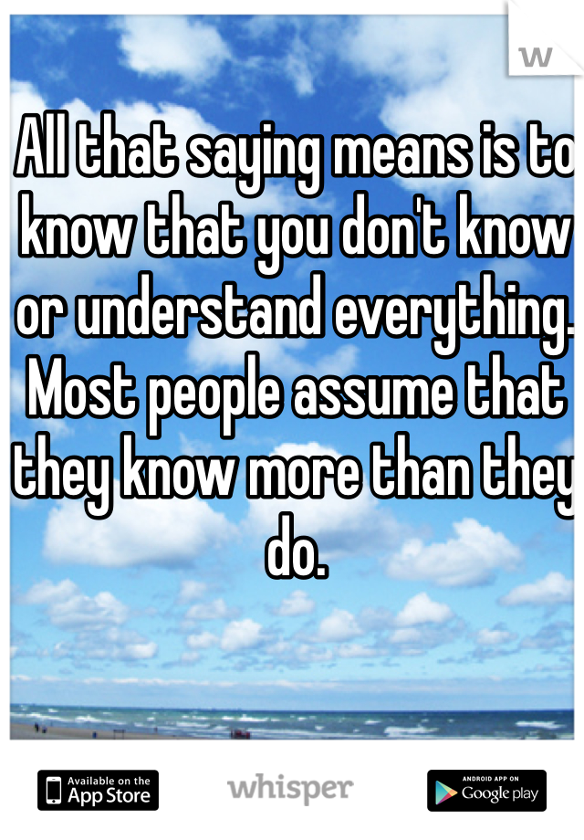 All that saying means is to know that you don't know or understand everything. Most people assume that they know more than they do. 