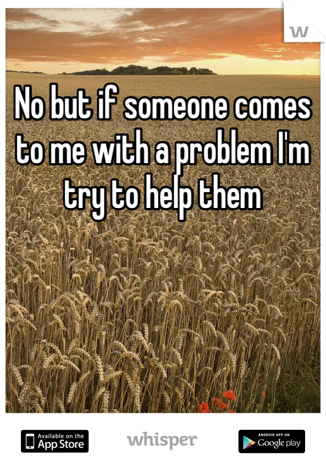 No but if someone comes to me with a problem I'm try to help them