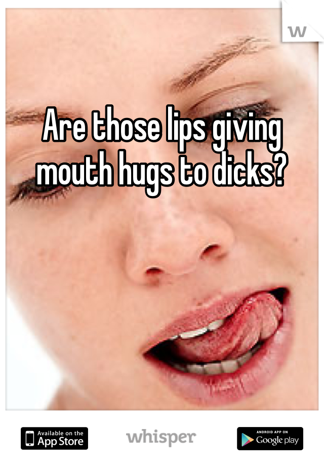 Are those lips giving mouth hugs to dicks?