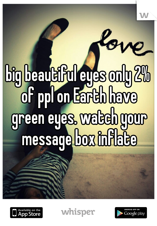 big beautiful eyes only 2% of ppl on Earth have green eyes. watch your message box inflate