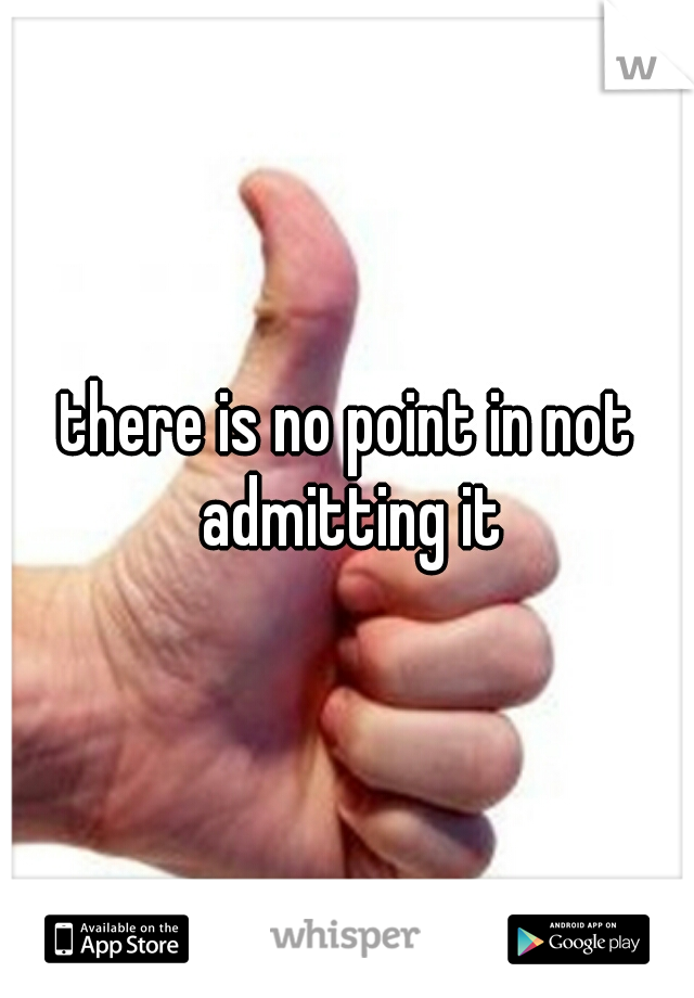 there is no point in not admitting it