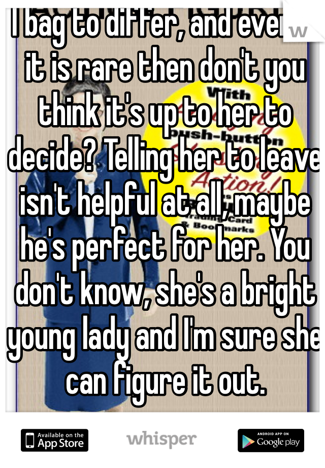 I bag to differ, and even if it is rare then don't you think it's up to her to decide? Telling her to leave isn't helpful at all, maybe he's perfect for her. You don't know, she's a bright young lady and I'm sure she can figure it out.