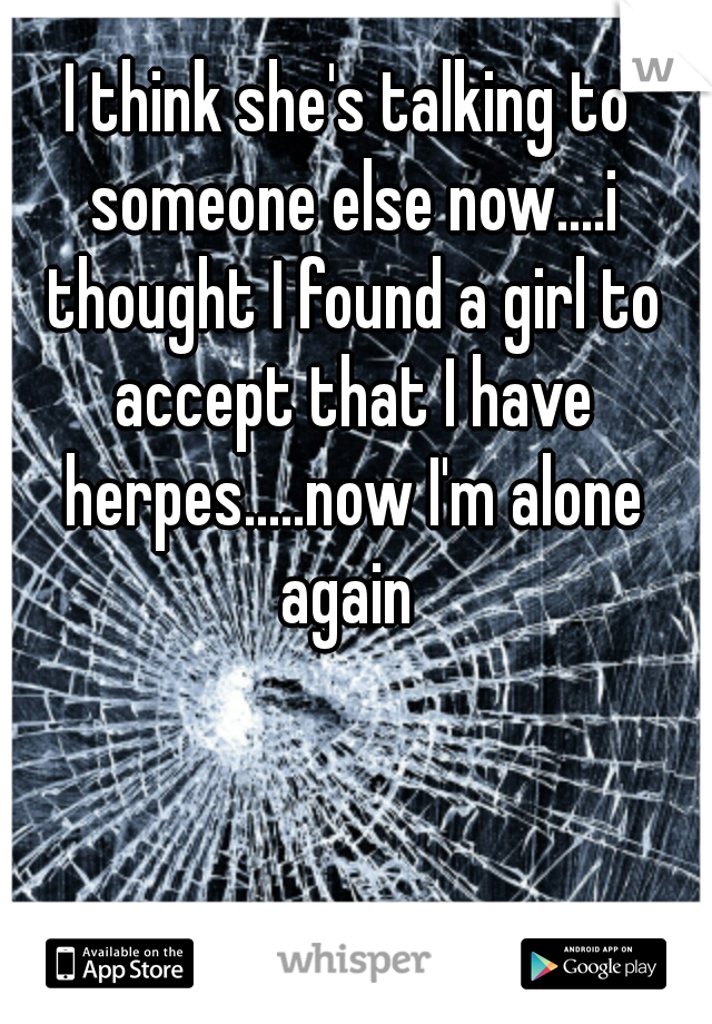 I think she's talking to someone else now....i thought I found a girl to accept that I have herpes.....now I'm alone
 again 