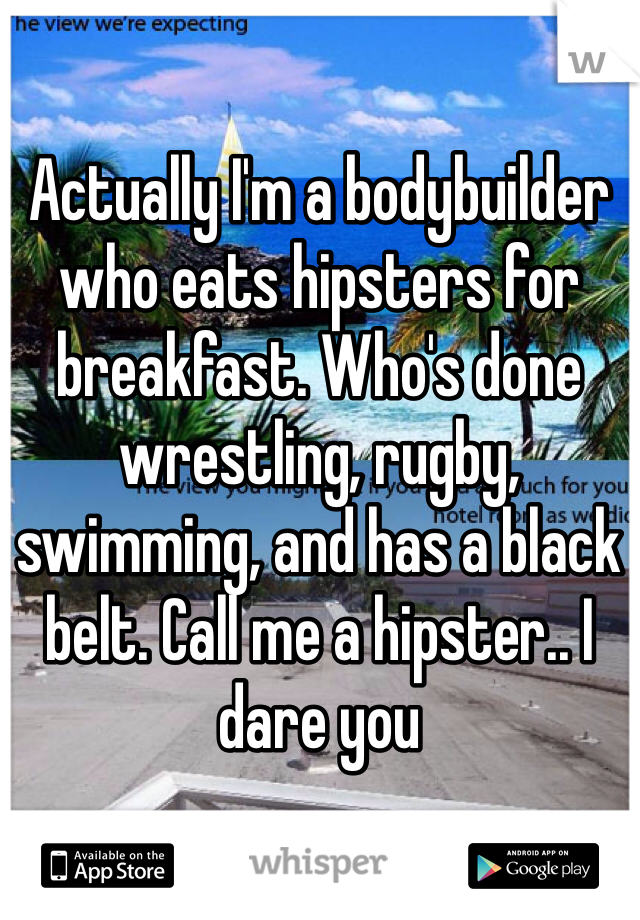 Actually I'm a bodybuilder who eats hipsters for breakfast. Who's done wrestling, rugby, swimming, and has a black belt. Call me a hipster.. I dare you