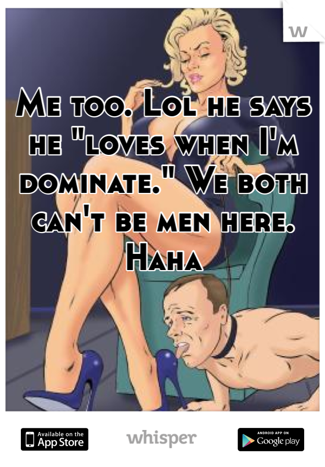 Me too. Lol he says he "loves when I'm dominate." We both can't be men here. Haha 