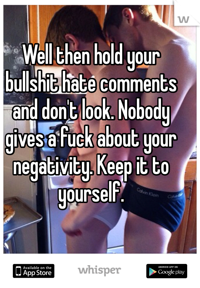 Well then hold your bullshit hate comments and don't look. Nobody gives a fuck about your negativity. Keep it to yourself.