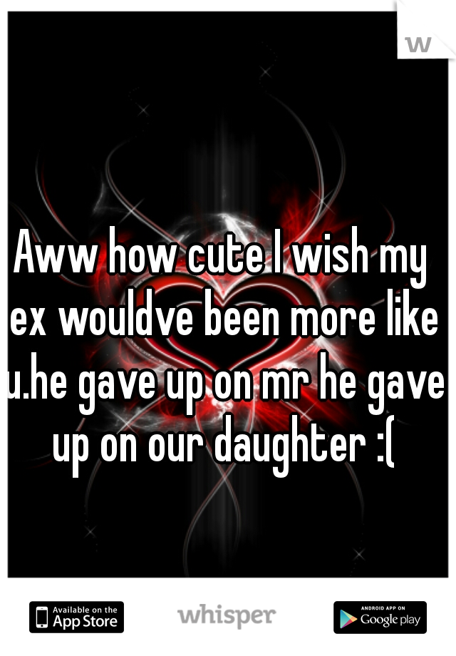 Aww how cute I wish my ex wouldve been more like u.he gave up on mr he gave up on our daughter :(