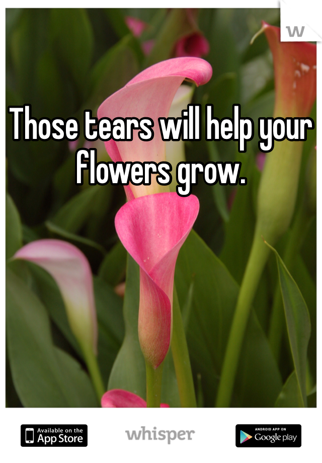 Those tears will help your flowers grow.