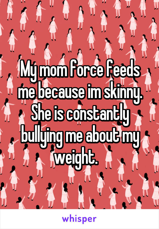 My mom force feeds me because im skinny. She is constantly bullying me about my weight.   
