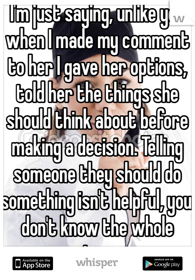 I'm just saying, unlike you when I made my comment to her I gave her options, told her the things she  should think about before making a decision. Telling someone they should do something isn't helpful, you don't know the whole story. 