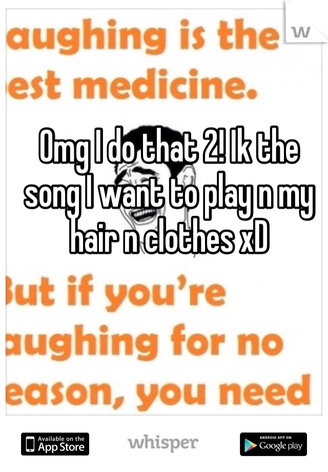 Omg I do that 2! Ik the song I want to play n my hair n clothes xD