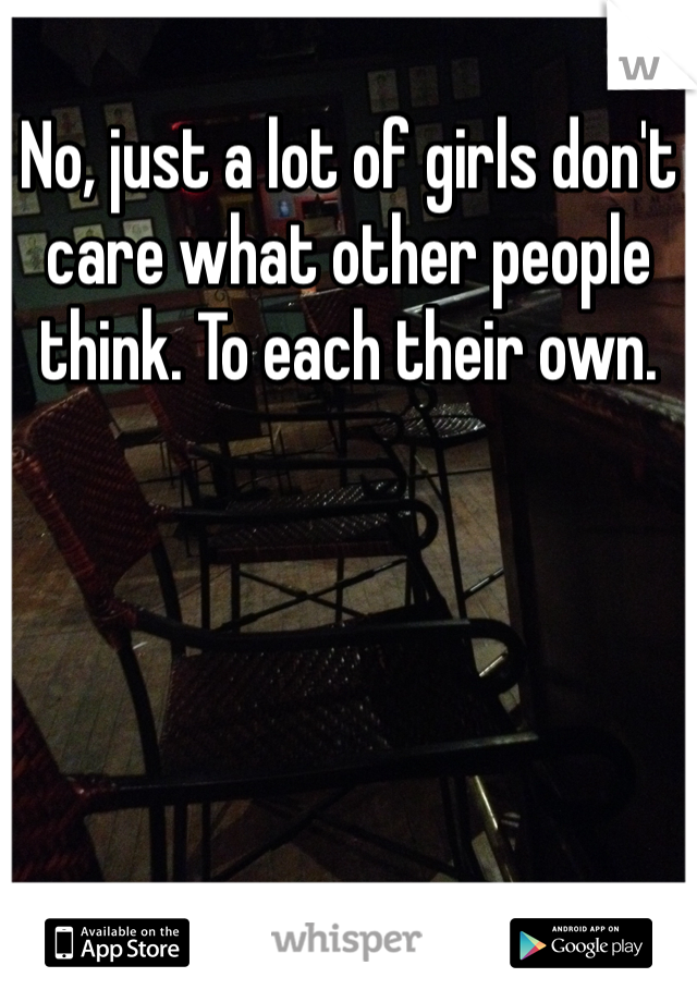 No, just a lot of girls don't care what other people think. To each their own. 