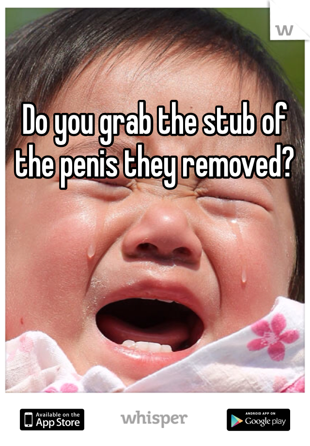 Do you grab the stub of the penis they removed?