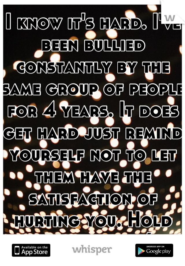I know it's hard. I've been bullied constantly by the same group of people for 4 years. It does get hard just remind yourself not to let them have the satisfaction of hurting you. Hold your head up. (: 