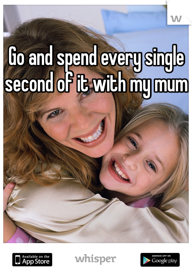 Go and spend every single second of it with my mum 