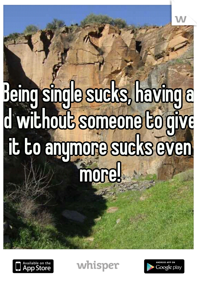 Being single sucks, having a d without someone to give it to anymore sucks even more!