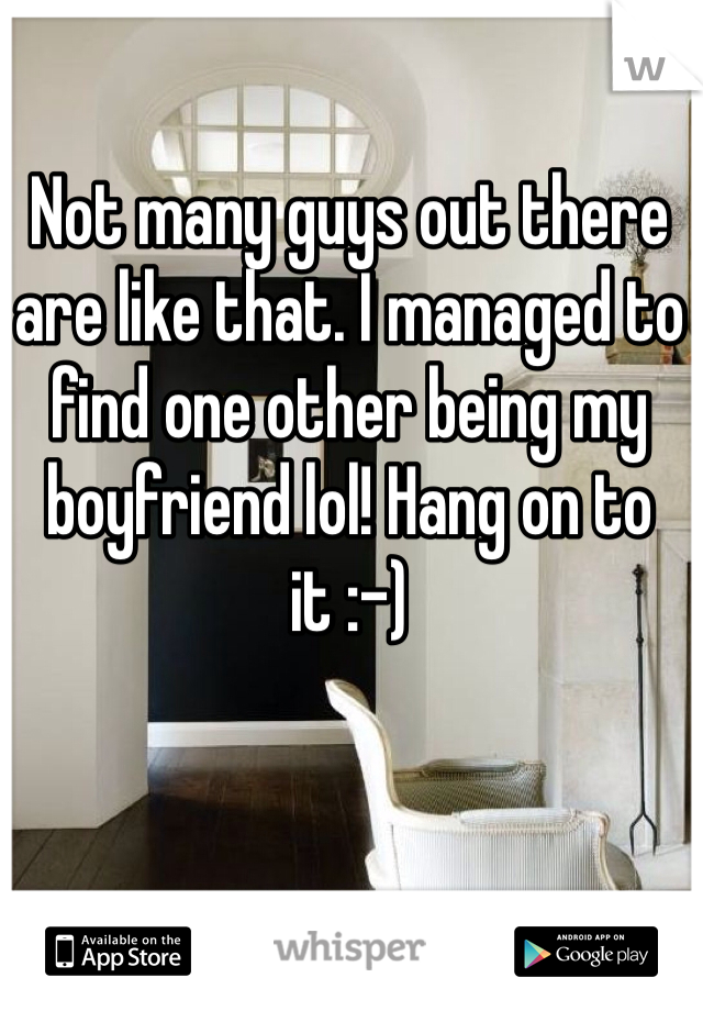 Not many guys out there are like that. I managed to find one other being my boyfriend lol! Hang on to it :-)