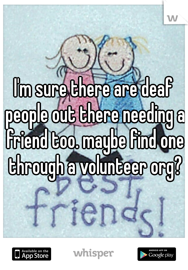 I'm sure there are deaf people out there needing a friend too. maybe find one through a volunteer org?