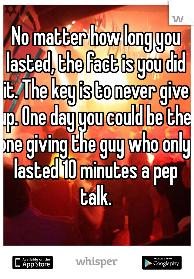 No matter how long you lasted, the fact is you did it. The key is to never give up. One day you could be the one giving the guy who only lasted 10 minutes a pep talk. 