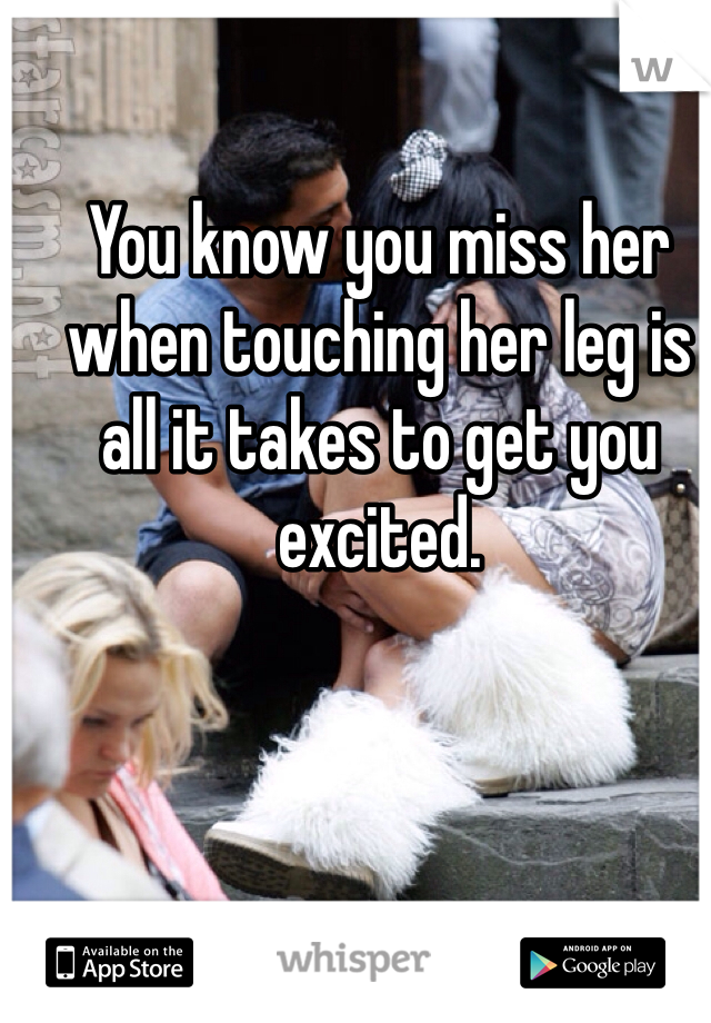 You know you miss her when touching her leg is all it takes to get you excited.