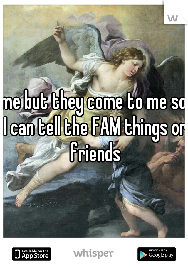 me but they come to me so I can tell the FAM things or friends
