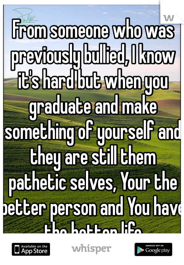 From someone who was previously bullied, I know it's hard but when you graduate and make something of yourself and they are still them pathetic selves, Your the better person and You have the better life