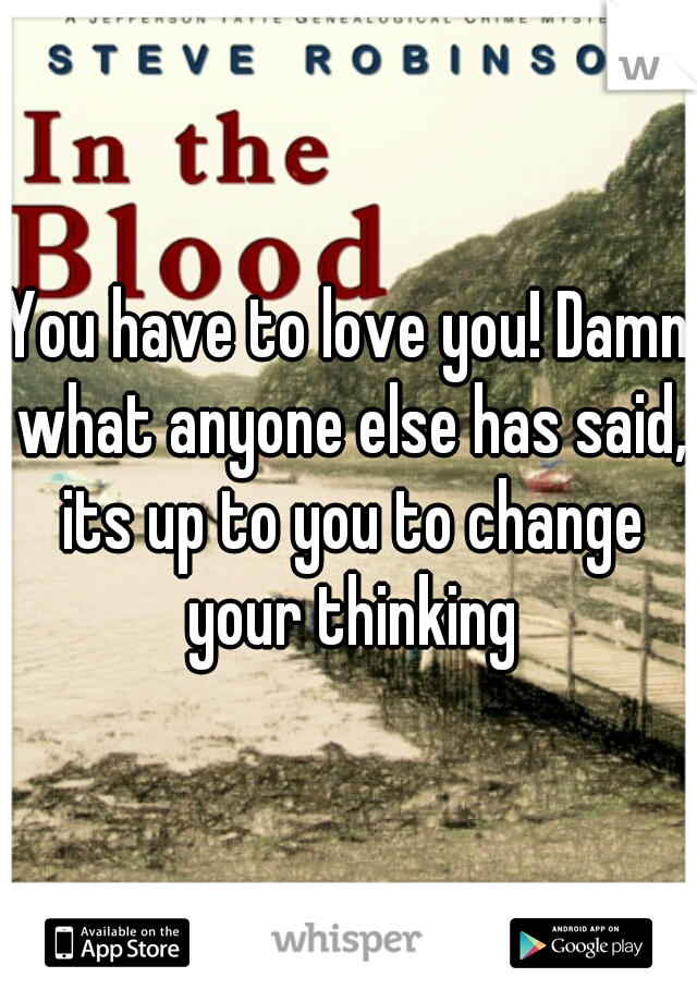 You have to love you! Damn what anyone else has said, its up to you to change your thinking