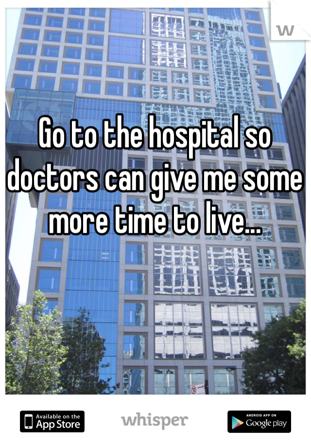 Go to the hospital so doctors can give me some more time to live...