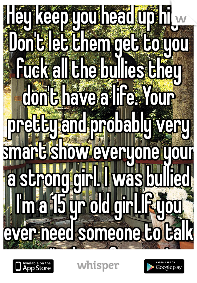 Hey keep you head up high! Don't let them get to you fuck all the bullies they don't have a life. Your pretty and probably very smart show everyone your a strong girl. I was bullied I'm a 15 yr old girl.If you ever need someone to talk to I'm here for you I promise. It gets better