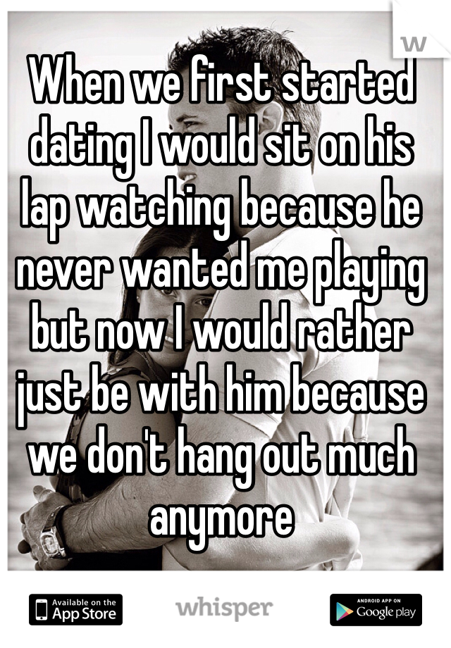 When we first started dating I would sit on his lap watching because he never wanted me playing but now I would rather just be with him because we don't hang out much anymore