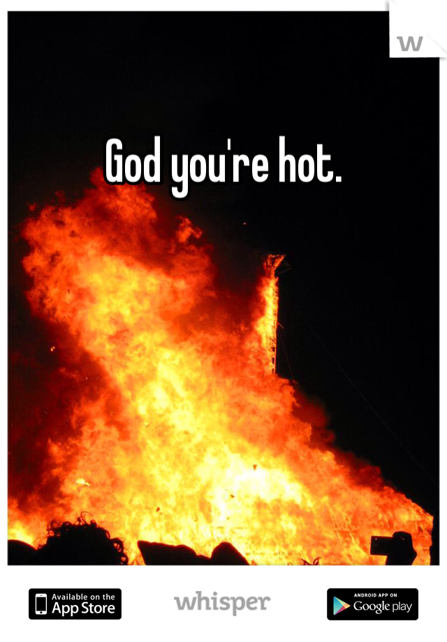 God you're hot.