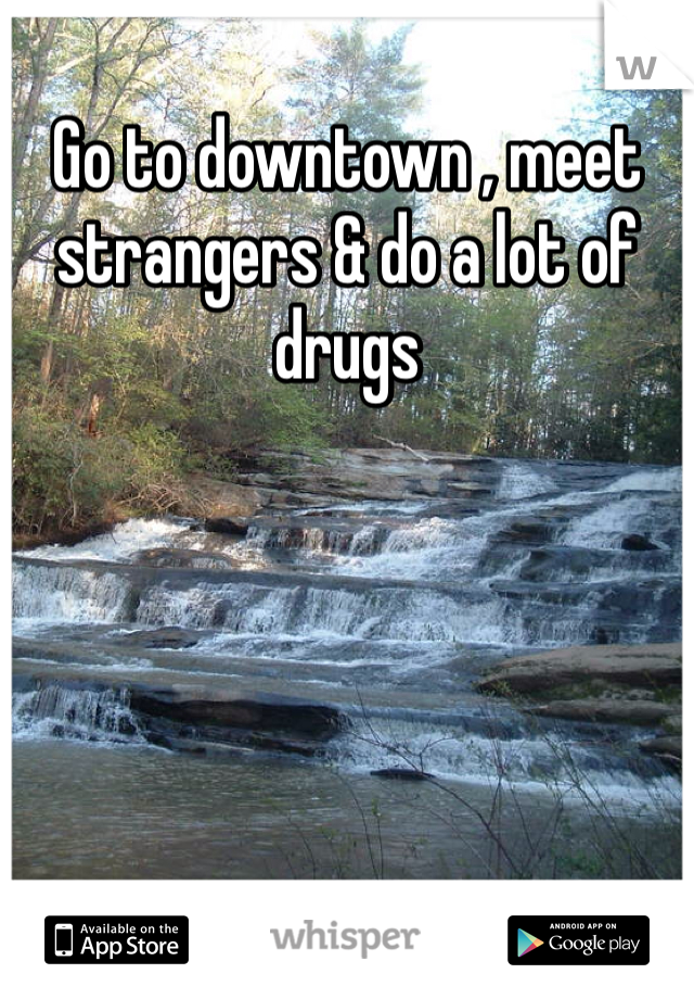 Go to downtown , meet strangers & do a lot of drugs 