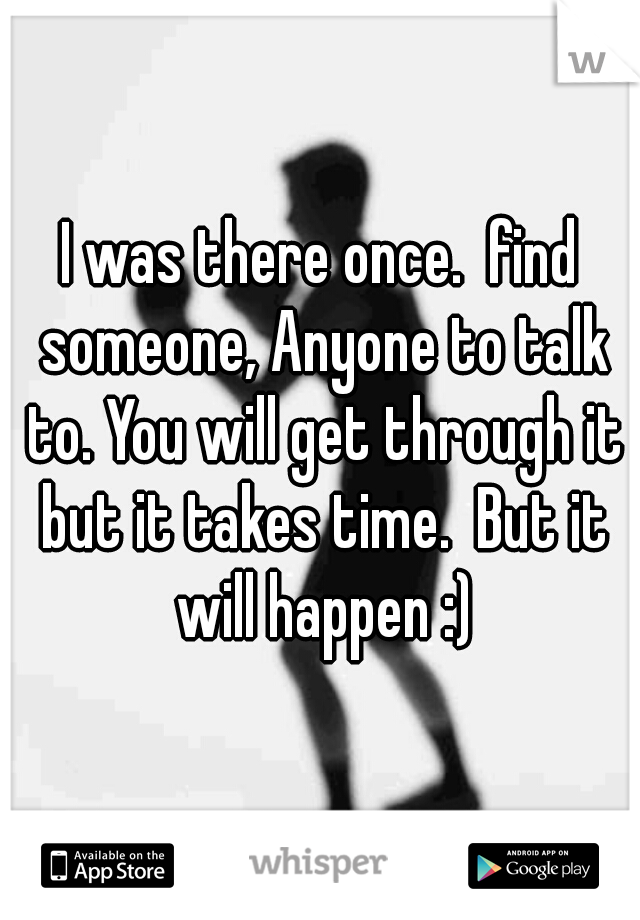 I was there once.  find someone, Anyone to talk to. You will get through it but it takes time.  But it will happen :)