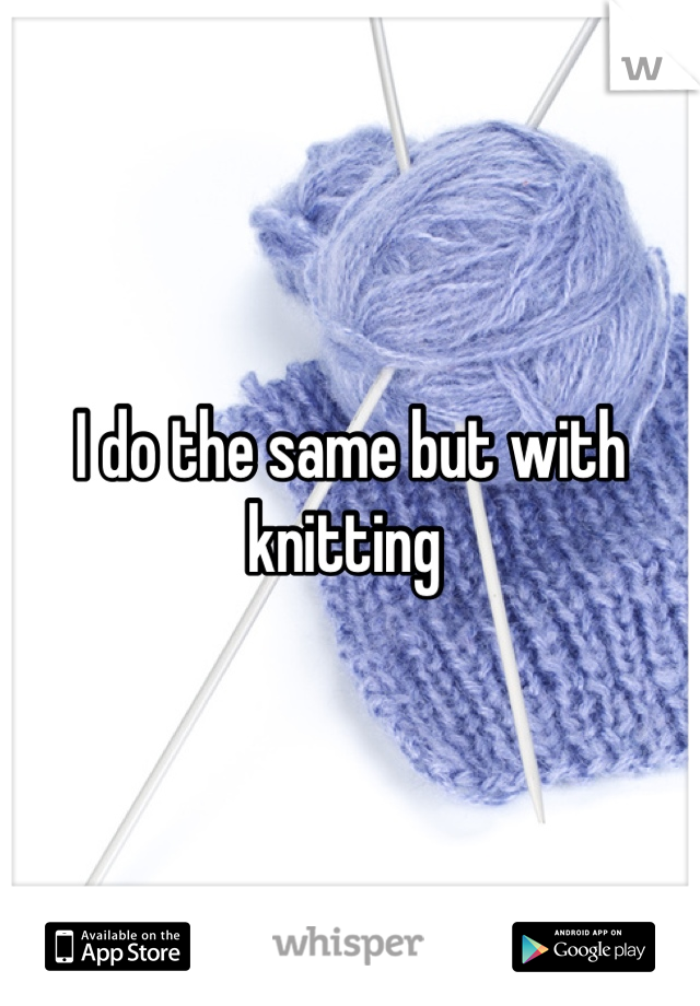 I do the same but with knitting 