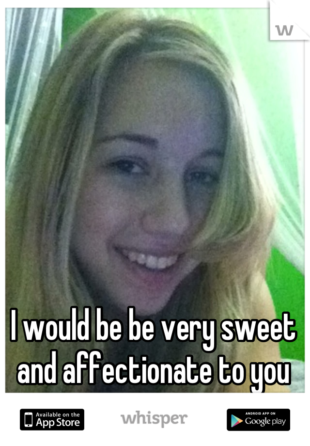 I would be be very sweet and affectionate to you