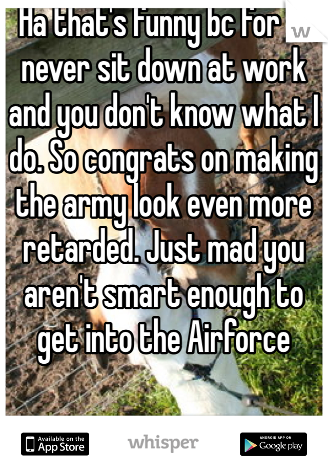 Ha that's funny bc for 1 I never sit down at work and you don't know what I do. So congrats on making the army look even more retarded. Just mad you aren't smart enough to get into the Airforce 