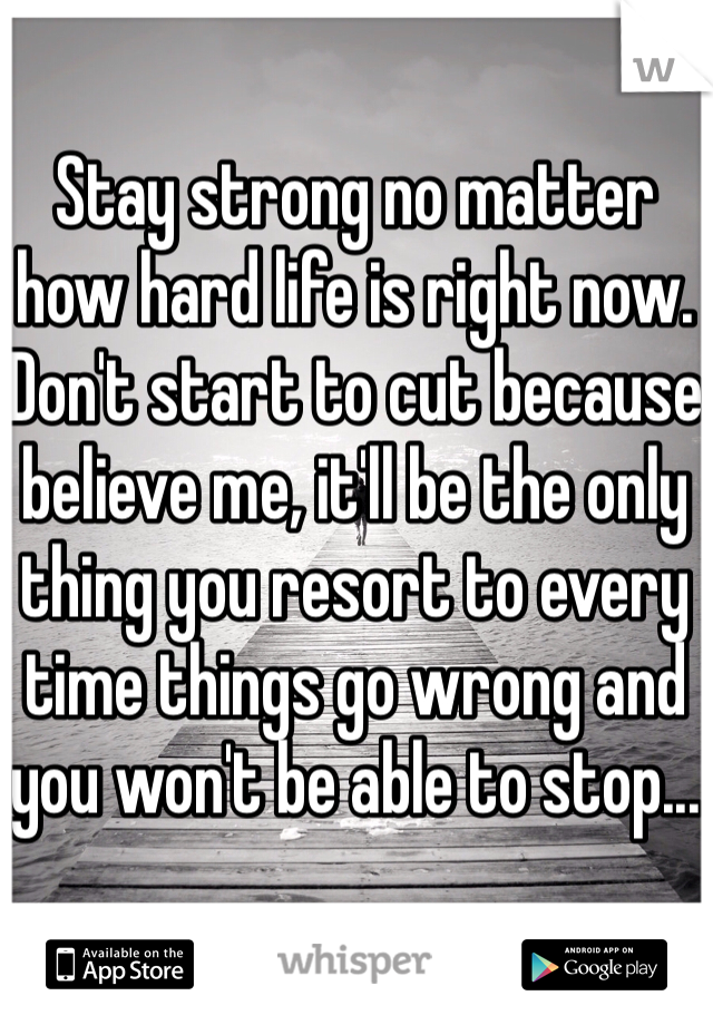 Stay strong no matter how hard life is right now. Don't start to cut because believe me, it'll be the only thing you resort to every time things go wrong and you won't be able to stop...