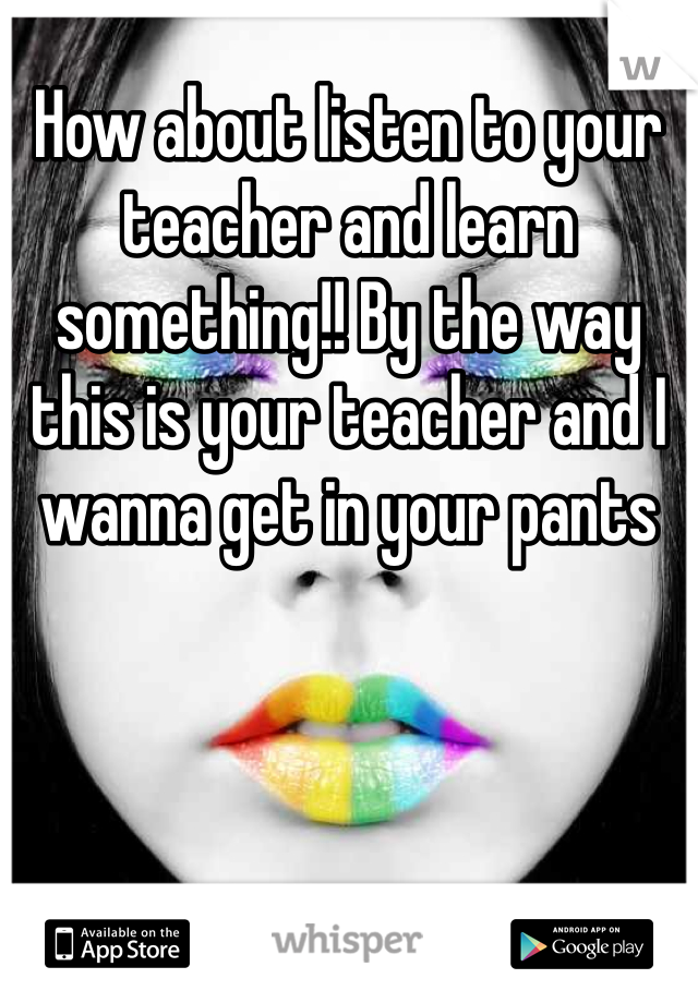 How about listen to your teacher and learn something!! By the way this is your teacher and I wanna get in your pants 